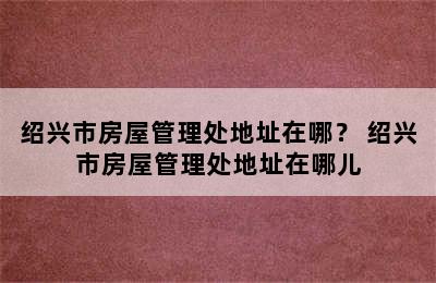 绍兴市房屋管理处地址在哪？ 绍兴市房屋管理处地址在哪儿